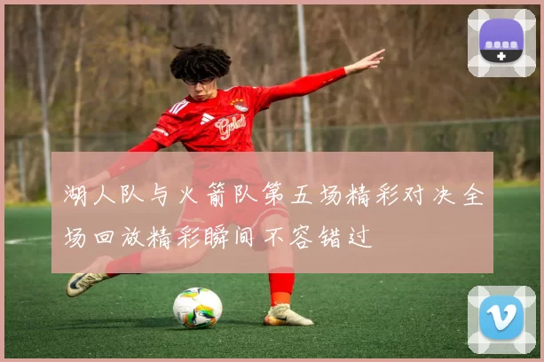 湖人队与火箭队第五场精彩对决全场回放精彩瞬间不容错过