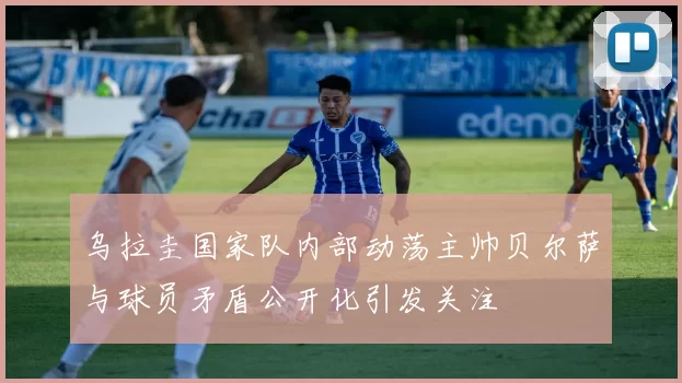 乌拉圭国家队内部动荡主帅贝尔萨与球员矛盾公开化引发关注