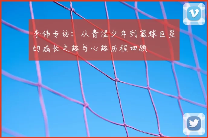 李伟专访：从青涩少年到篮球巨星的成长之路与心路历程回顾