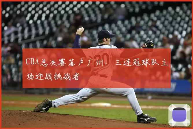 CBA总决赛落户广州,三连冠球队主场迎战挑战者