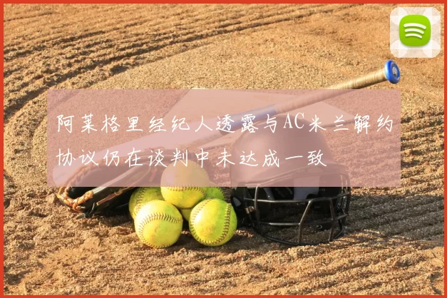 阿莱格里经纪人透露与AC米兰解约协议仍在谈判中未达成一致