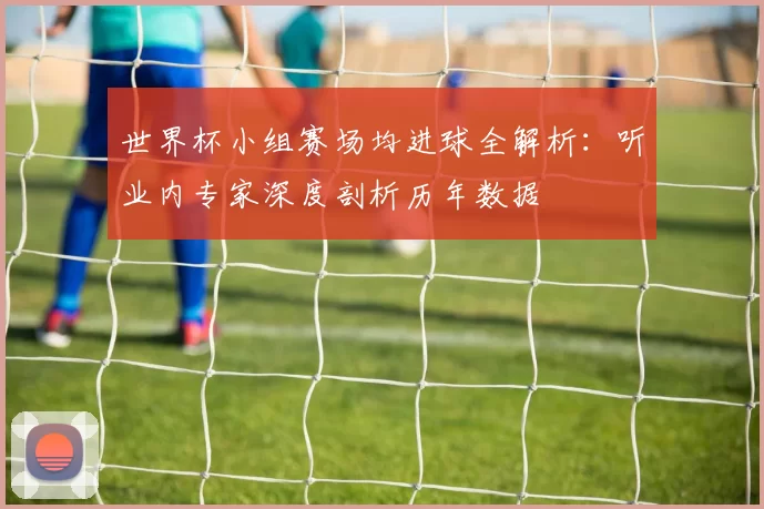 世界杯小组赛场均进球全解析:听业内专家深度剖析历年数据