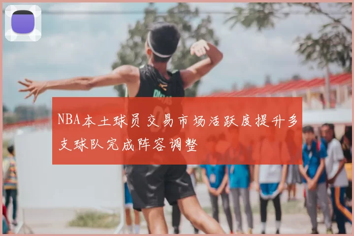NBA本土球员交易市场活跃度提升多支球队完成阵容调整