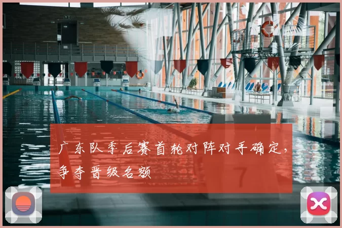 广东队季后赛首轮对阵对手确定,争夺晋级名额