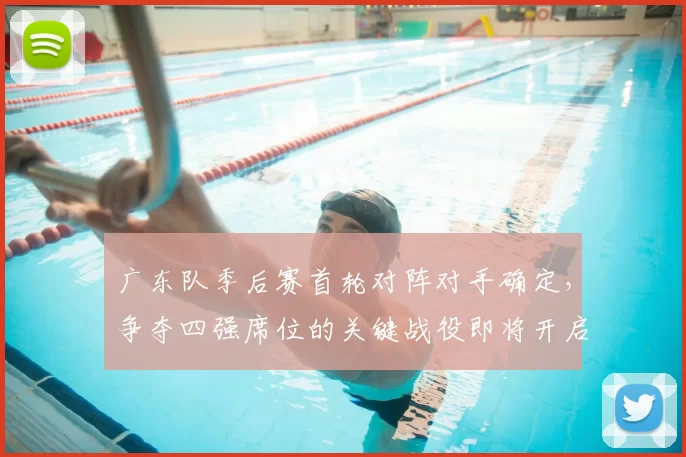 广东队季后赛首轮对阵对手确定,争夺四强席位的关键战役即将开启