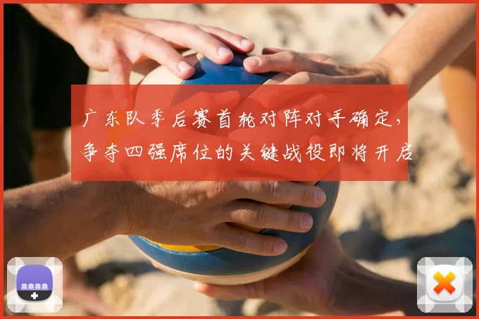 广东队季后赛首轮对阵对手确定,争夺四强席位的关键战役即将开启