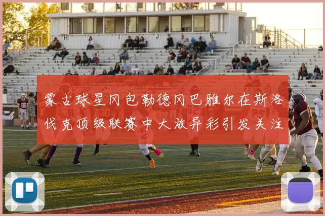 蒙古球星冈包勒德冈巴雅尔在斯洛伐克顶级联赛中大放异彩引发关注
