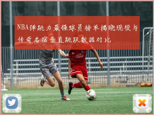 NBA弹跳力最强球员榜单揭晓现役与传奇名宿垂直跳跃数据对比