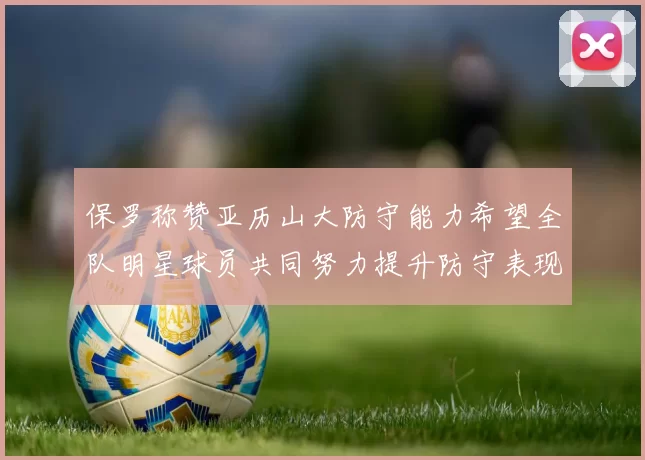 保罗称赞亚历山大防守能力希望全队明星球员共同努力提升防守表现