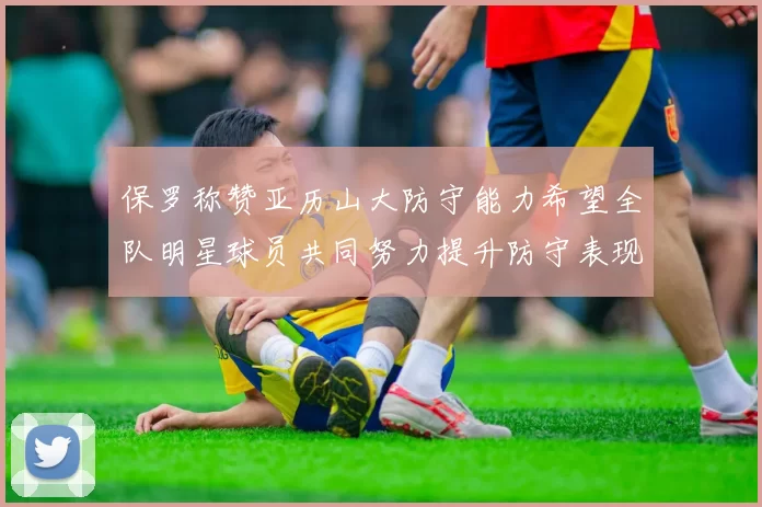 保罗称赞亚历山大防守能力希望全队明星球员共同努力提升防守表现