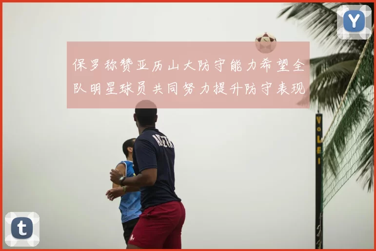保罗称赞亚历山大防守能力希望全队明星球员共同努力提升防守表现