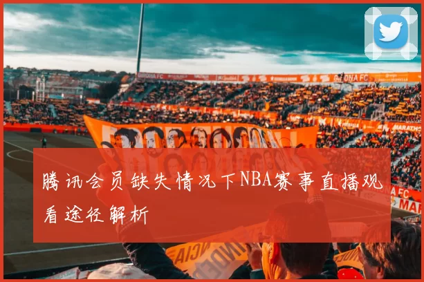 腾讯会员缺失情况下NBA赛事直播观看途径解析