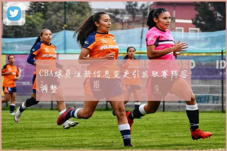 CBA球员注册信息变更引发联赛阵容调整