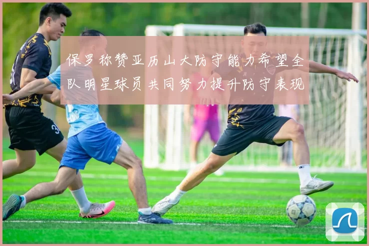 保罗称赞亚历山大防守能力希望全队明星球员共同努力提升防守表现