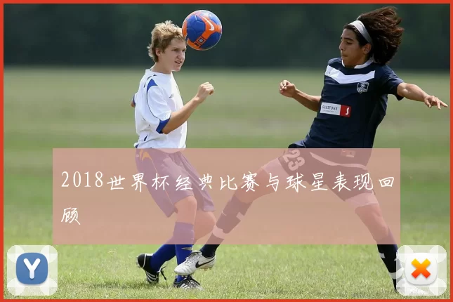 2018世界杯经典比赛与球星表现回顾