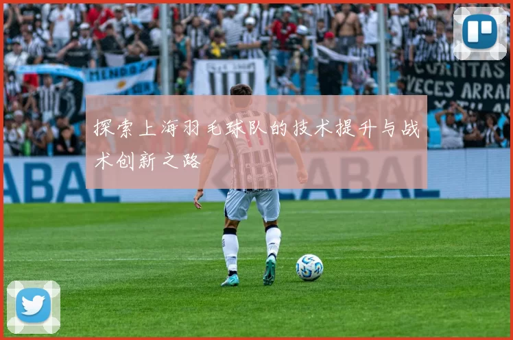 探索上海羽毛球队的技术提升与战术创新之路
