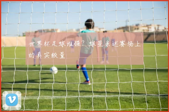 世界杯足球谁强？球星亲述赛场上的真实较量