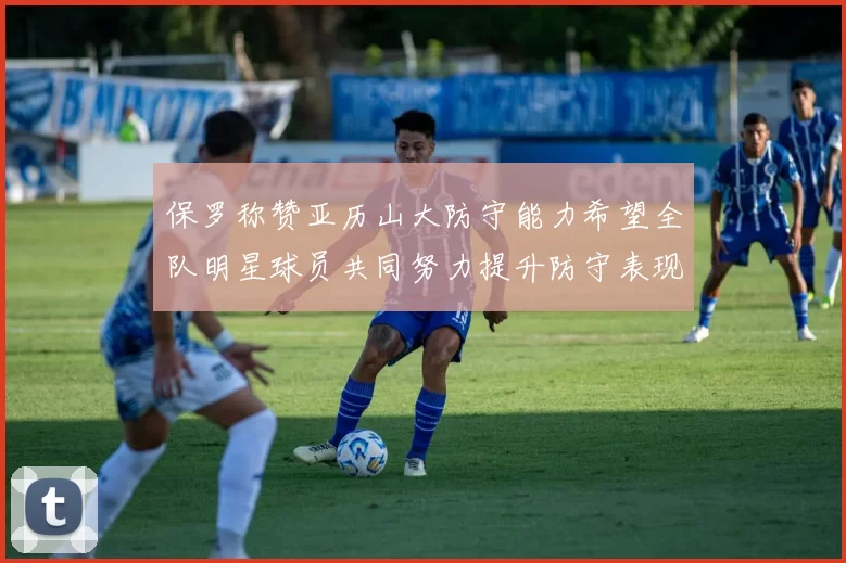 保罗称赞亚历山大防守能力希望全队明星球员共同努力提升防守表现