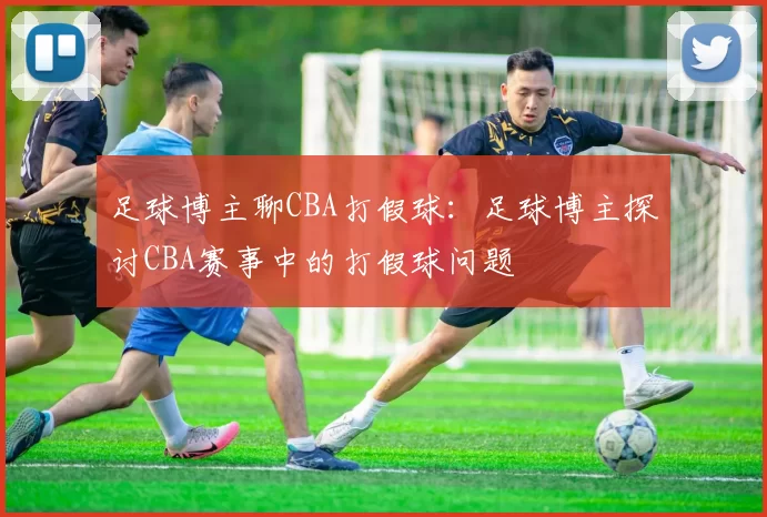 足球博主聊CBA打假球:足球博主探讨CBA赛事中的打假球问题