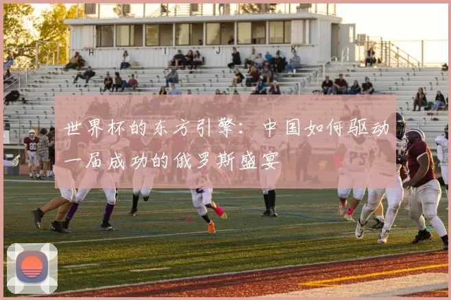 世界杯的东方引擎：中国如何驱动一届成功的俄罗斯盛宴