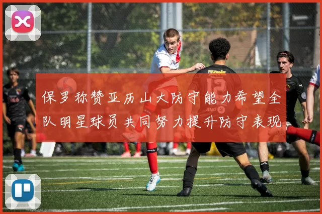 保罗称赞亚历山大防守能力希望全队明星球员共同努力提升防守表现