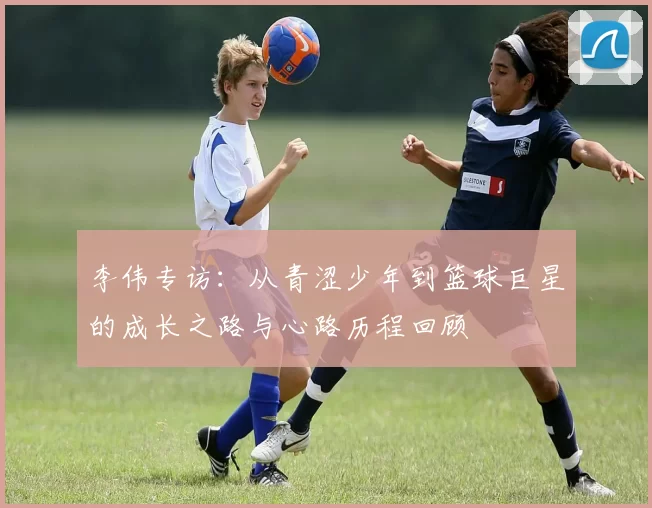 李伟专访：从青涩少年到篮球巨星的成长之路与心路历程回顾