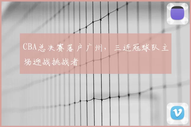 CBA总决赛落户广州,三连冠球队主场迎战挑战者