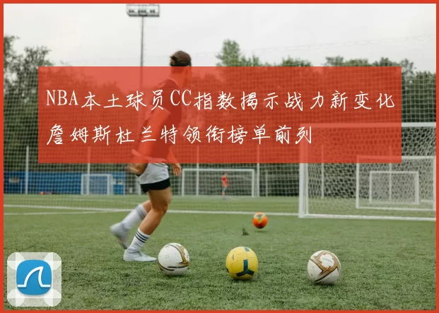 NBA本土球员CC指数揭示战力新变化詹姆斯杜兰特领衔榜单前列
