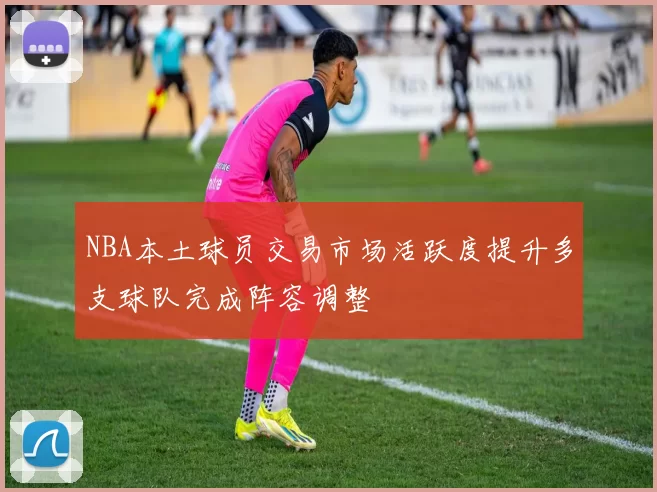 NBA本土球员交易市场活跃度提升多支球队完成阵容调整