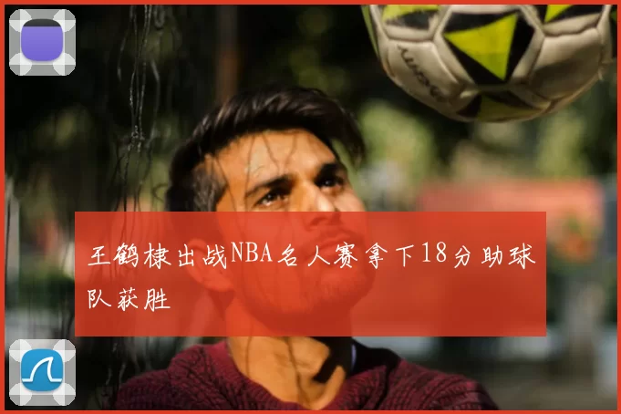 王鹤棣出战NBA名人赛拿下18分助球队获胜