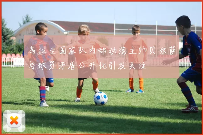 乌拉圭国家队内部动荡主帅贝尔萨与球员矛盾公开化引发关注