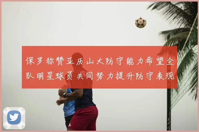 保罗称赞亚历山大防守能力希望全队明星球员共同努力提升防守表现