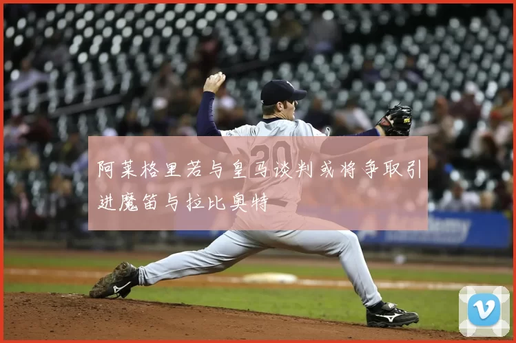 阿莱格里若与皇马谈判或将争取引进魔笛与拉比奥特