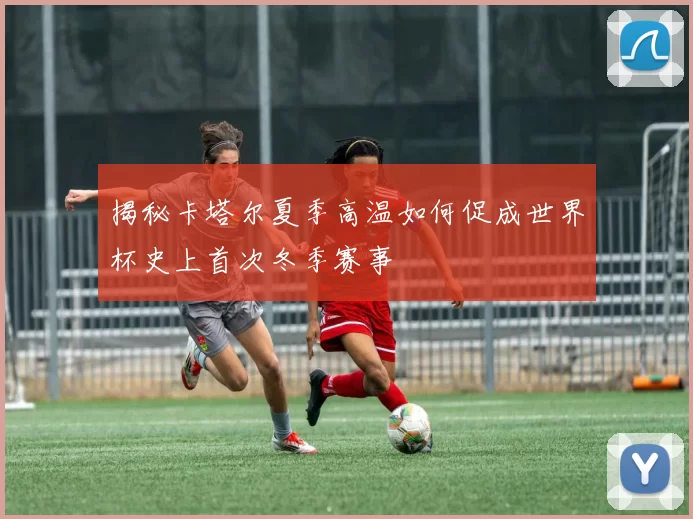 揭秘卡塔尔夏季高温如何促成世界杯史上首次冬季赛事