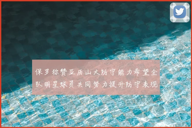 保罗称赞亚历山大防守能力希望全队明星球员共同努力提升防守表现