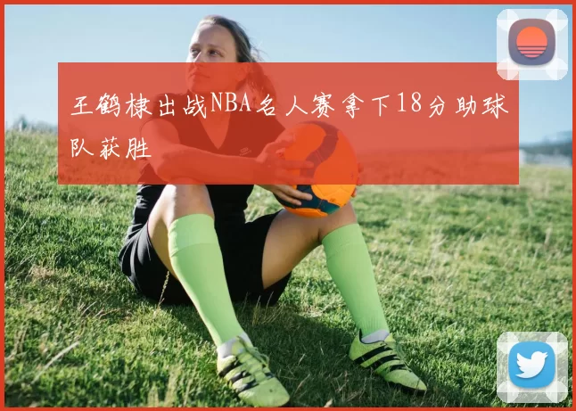 王鹤棣出战NBA名人赛拿下18分助球队获胜