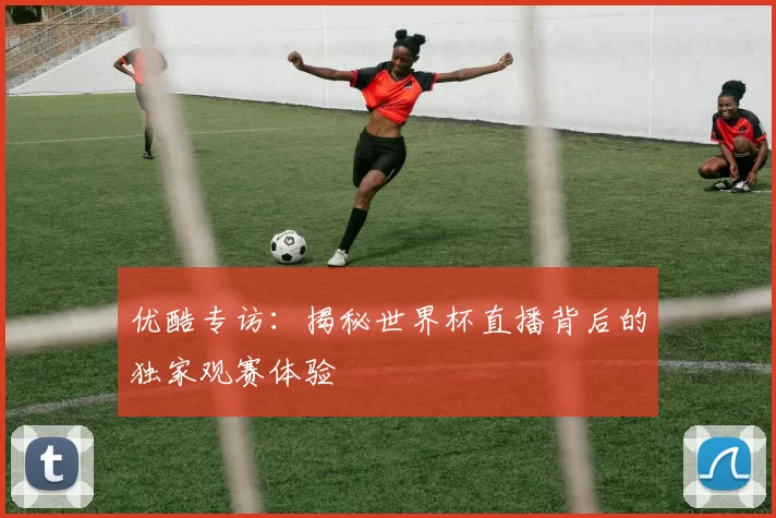 优酷专访:揭秘世界杯直播背后的独家观赛体验