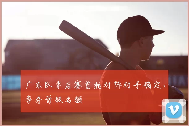 广东队季后赛首轮对阵对手确定,争夺晋级名额