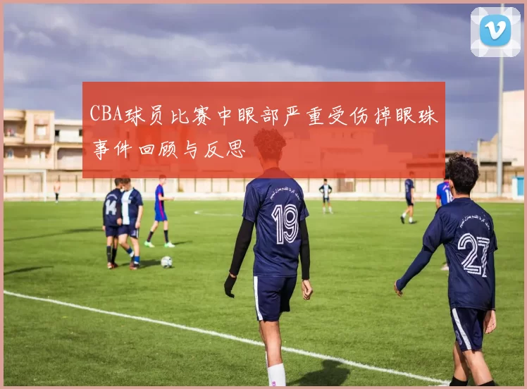 CBA球员比赛中眼部严重受伤掉眼珠事件回顾与反思