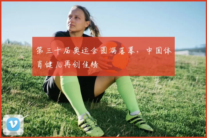 第三十届奥运会圆满落幕,中国体育健儿再创佳绩