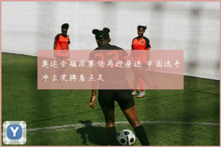 奥运会蹦床赛场再迎角逐 中国选手冲击奖牌看点足