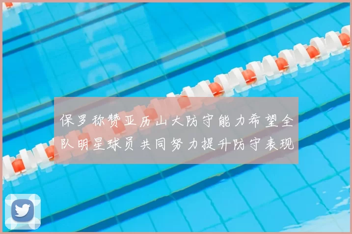 保罗称赞亚历山大防守能力希望全队明星球员共同努力提升防守表现