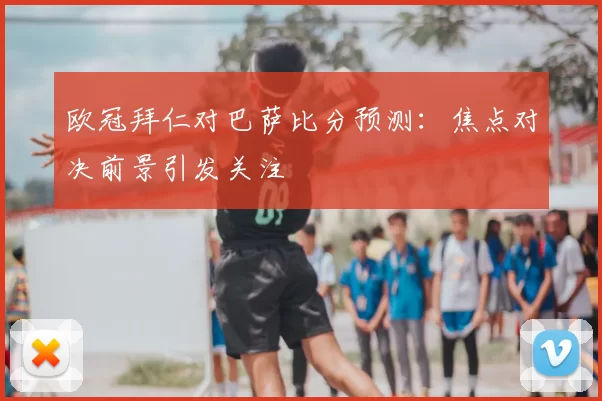 欧冠拜仁对巴萨比分预测:焦点对决前景引发关注