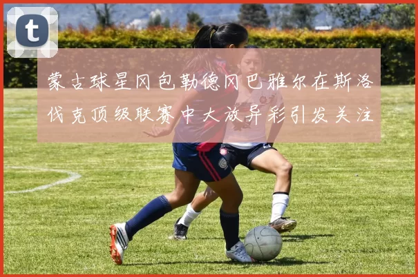 蒙古球星冈包勒德冈巴雅尔在斯洛伐克顶级联赛中大放异彩引发关注