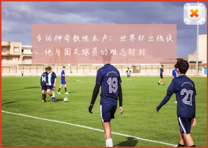 专访神奇教练米卢:世界杯出线夜,他与国足球员的难忘时刻