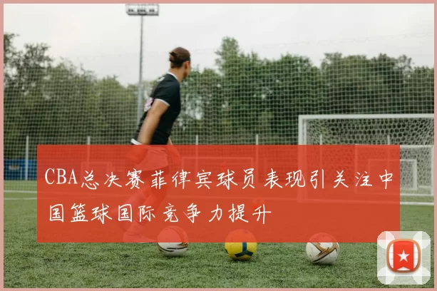 CBA总决赛菲律宾球员表现引关注中国篮球国际竞争力提升