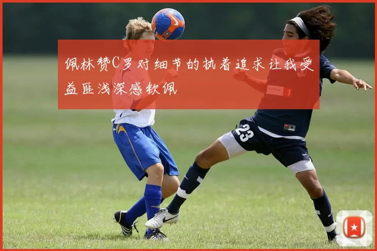 佩林赞C罗对细节的执着追求让我受益匪浅深感钦佩