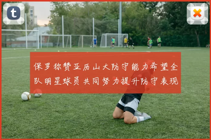 保罗称赞亚历山大防守能力希望全队明星球员共同努力提升防守表现