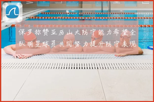 保罗称赞亚历山大防守能力希望全队明星球员共同努力提升防守表现