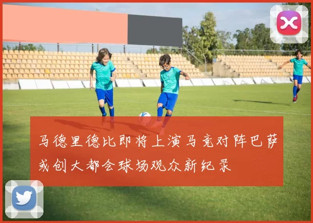 马德里德比即将上演马竞对阵巴萨或创大都会球场观众新纪录